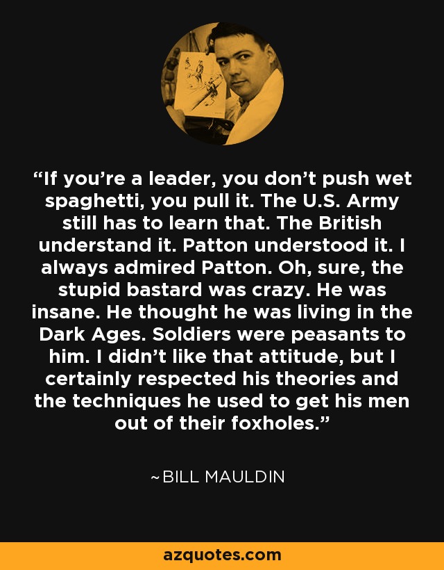 If you're a leader, you don't push wet spaghetti, you pull it. The U.S. Army still has to learn that. The British understand it. Patton understood it. I always admired Patton. Oh, sure, the stupid bastard was crazy. He was insane. He thought he was living in the Dark Ages. Soldiers were peasants to him. I didn't like that attitude, but I certainly respected his theories and the techniques he used to get his men out of their foxholes. - Bill Mauldin