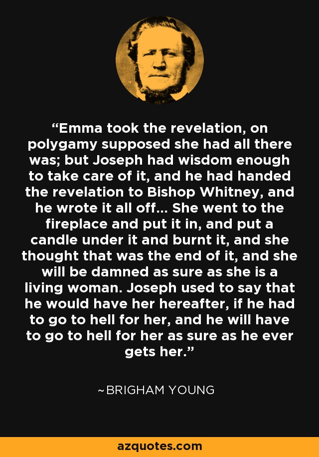 Emma took the revelation, on polygamy supposed she had all there was; but Joseph had wisdom enough to take care of it, and he had handed the revelation to Bishop Whitney, and he wrote it all off... She went to the fireplace and put it in, and put a candle under it and burnt it, and she thought that was the end of it, and she will be damned as sure as she is a living woman. Joseph used to say that he would have her hereafter, if he had to go to hell for her, and he will have to go to hell for her as sure as he ever gets her. - Brigham Young