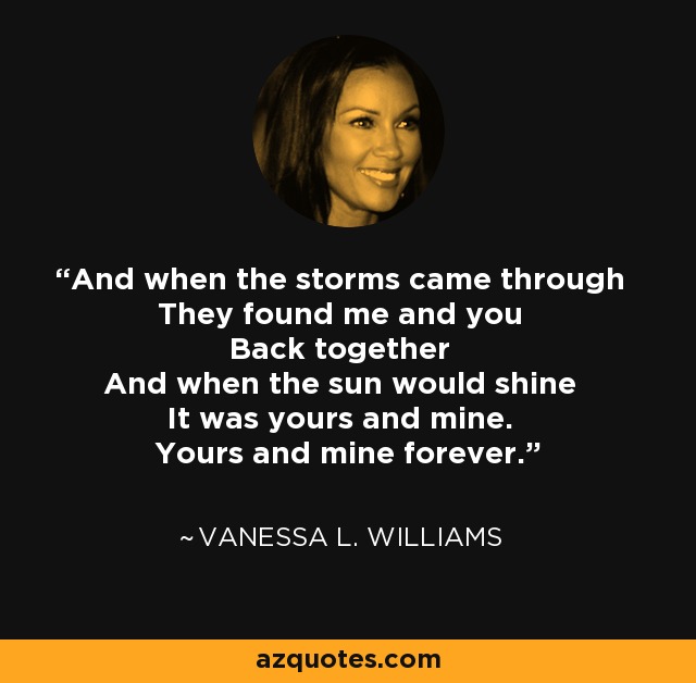 And when the storms came through They found me and you Back together And when the sun would shine It was yours and mine. Yours and mine forever. - Vanessa L. Williams