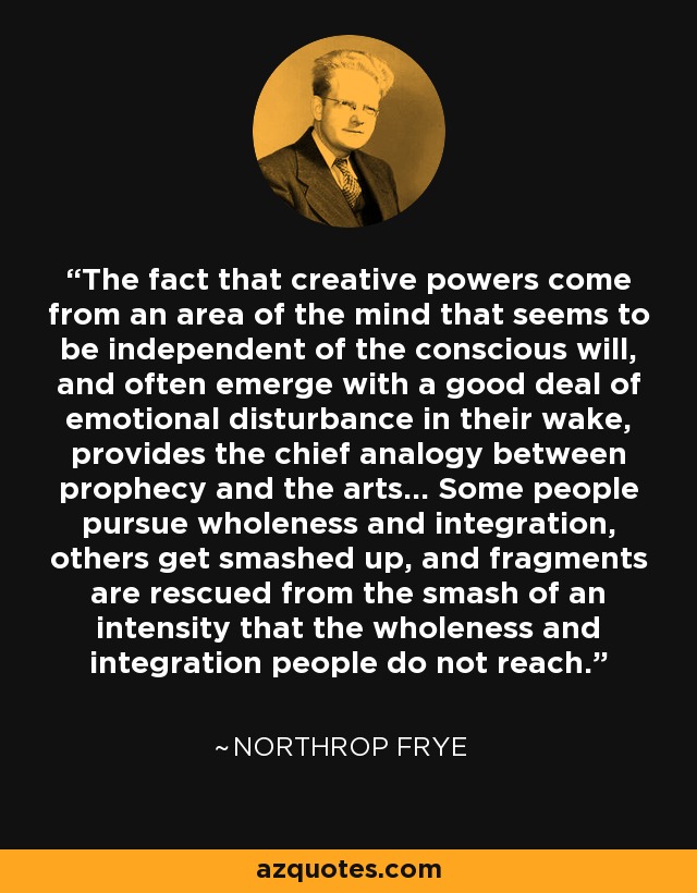 The fact that creative powers come from an area of the mind that seems to be independent of the conscious will, and often emerge with a good deal of emotional disturbance in their wake, provides the chief analogy between prophecy and the arts... Some people pursue wholeness and integration, others get smashed up, and fragments are rescued from the smash of an intensity that the wholeness and integration people do not reach. - Northrop Frye