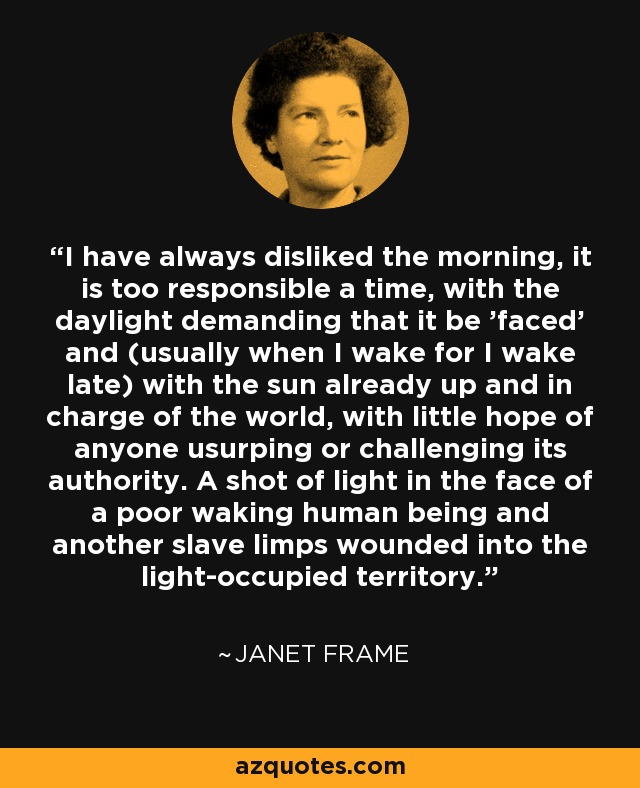 I have always disliked the morning, it is too responsible a time, with the daylight demanding that it be 'faced' and (usually when I wake for I wake late) with the sun already up and in charge of the world, with little hope of anyone usurping or challenging its authority. A shot of light in the face of a poor waking human being and another slave limps wounded into the light-occupied territory. - Janet Frame