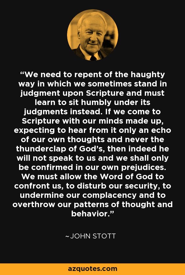 We need to repent of the haughty way in which we sometimes stand in judgment upon Scripture and must learn to sit humbly under its judgments instead. If we come to Scripture with our minds made up, expecting to hear from it only an echo of our own thoughts and never the thunderclap of God's, then indeed he will not speak to us and we shall only be confirmed in our own prejudices. We must allow the Word of God to confront us, to disturb our security, to undermine our complacency and to overthrow our patterns of thought and behavior. - John Stott