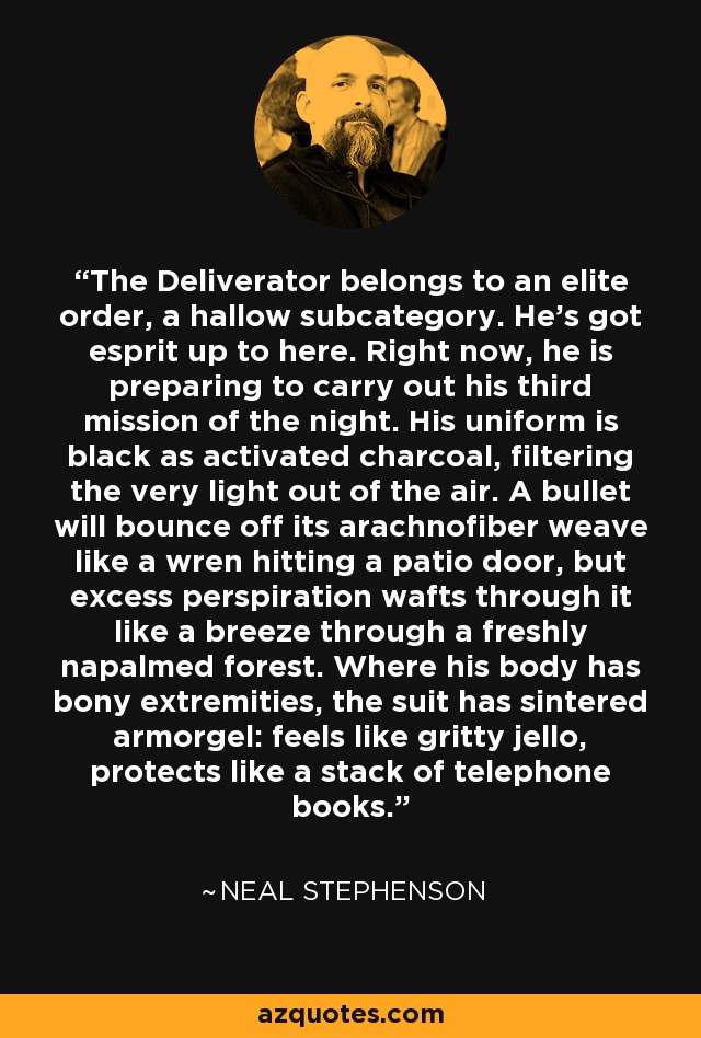 The Deliverator belongs to an elite order, a hallow subcategory. He's got esprit up to here. Right now, he is preparing to carry out his third mission of the night. His uniform is black as activated charcoal, filtering the very light out of the air. A bullet will bounce off its arachnofiber weave like a wren hitting a patio door, but excess perspiration wafts through it like a breeze through a freshly napalmed forest. Where his body has bony extremities, the suit has sintered armorgel: feels like gritty jello, protects like a stack of telephone books. - Neal Stephenson