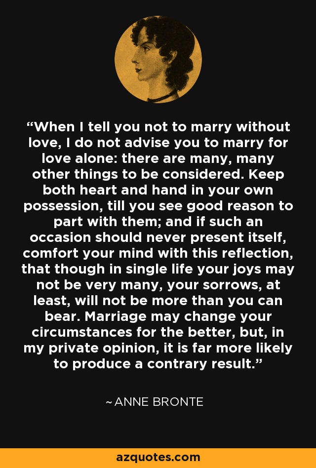 When I tell you not to marry without love, I do not advise you to marry for love alone: there are many, many other things to be considered. Keep both heart and hand in your own possession, till you see good reason to part with them; and if such an occasion should never present itself, comfort your mind with this reflection, that though in single life your joys may not be very many, your sorrows, at least, will not be more than you can bear. Marriage may change your circumstances for the better, but, in my private opinion, it is far more likely to produce a contrary result. - Anne Bronte