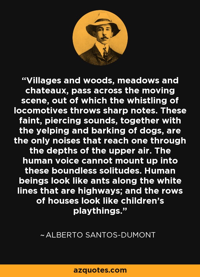 Villages and woods, meadows and chateaux, pass across the moving scene, out of which the whistling of locomotives throws sharp notes. These faint, piercing sounds, together with the yelping and barking of dogs, are the only noises that reach one through the depths of the upper air. The human voice cannot mount up into these boundless solitudes. Human beings look like ants along the white lines that are highways; and the rows of houses look like children's playthings. - Alberto Santos-Dumont