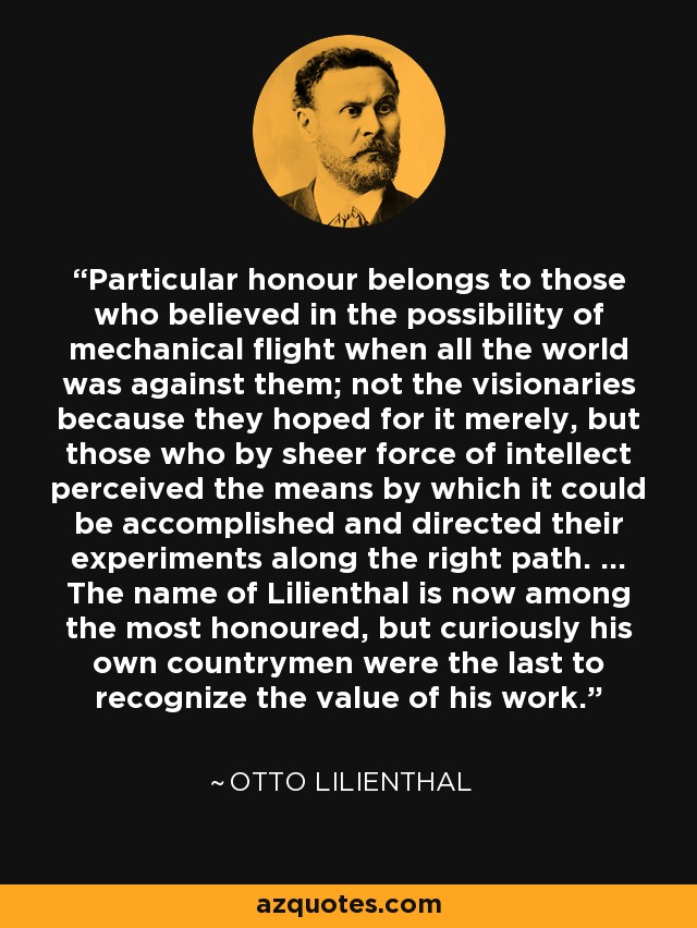 Particular honour belongs to those who believed in the possibility of mechanical flight when all the world was against them; not the visionaries because they hoped for it merely, but those who by sheer force of intellect perceived the means by which it could be accomplished and directed their experiments along the right path. ... The name of Lilienthal is now among the most honoured, but curiously his own countrymen were the last to recognize the value of his work. - Otto Lilienthal