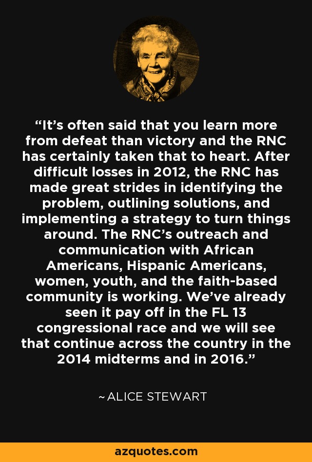 It's often said that you learn more from defeat than victory and the RNC has certainly taken that to heart. After difficult losses in 2012, the RNC has made great strides in identifying the problem, outlining solutions, and implementing a strategy to turn things around. The RNC's outreach and communication with African Americans, Hispanic Americans, women, youth, and the faith-based community is working. We've already seen it pay off in the FL 13 congressional race and we will see that continue across the country in the 2014 midterms and in 2016. - Alice Stewart