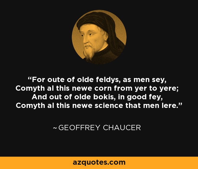 For oute of olde feldys, as men sey, Comyth al this newe corn from yer to yere; And out of olde bokis, in good fey, Comyth al this newe science that men lere. - Geoffrey Chaucer