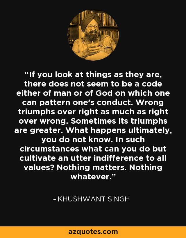 If you look at things as they are, there does not seem to be a code either of man or of God on which one can pattern one's conduct. Wrong triumphs over right as much as right over wrong. Sometimes its triumphs are greater. What happens ultimately, you do not know. In such circumstances what can you do but cultivate an utter indifference to all values? Nothing matters. Nothing whatever. - Khushwant Singh