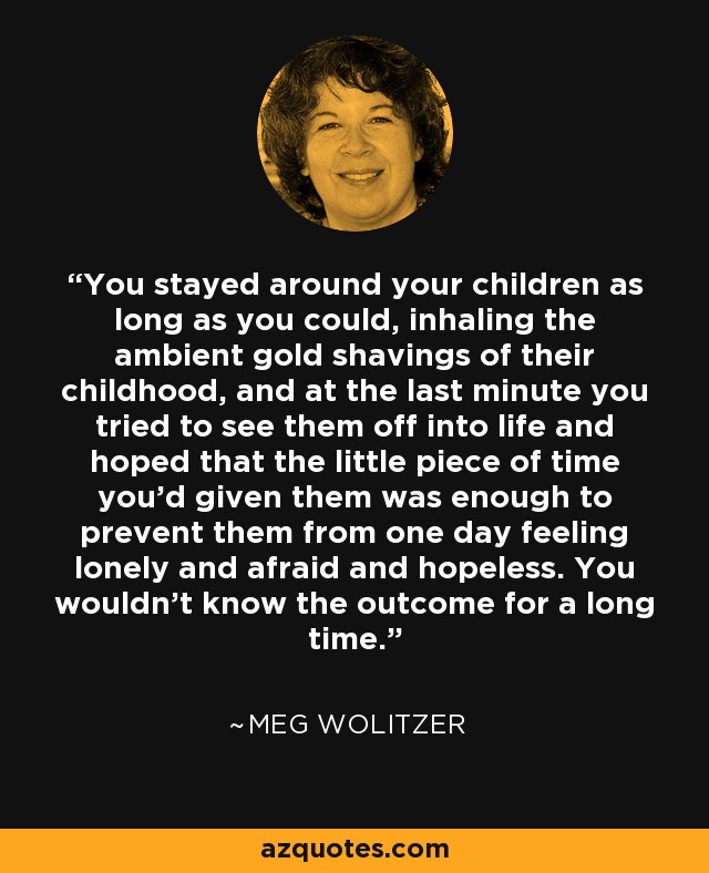 You stayed around your children as long as you could, inhaling the ambient gold shavings of their childhood, and at the last minute you tried to see them off into life and hoped that the little piece of time you’d given them was enough to prevent them from one day feeling lonely and afraid and hopeless. You wouldn’t know the outcome for a long time. - Meg Wolitzer