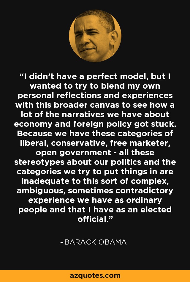 I didn't have a perfect model, but I wanted to try to blend my own personal reflections and experiences with this broader canvas to see how a lot of the narratives we have about economy and foreign policy got stuck. Because we have these categories of liberal, conservative, free marketer, open government - all these stereotypes about our politics and the categories we try to put things in are inadequate to this sort of complex, ambiguous, sometimes contradictory experience we have as ordinary people and that I have as an elected official. - Barack Obama