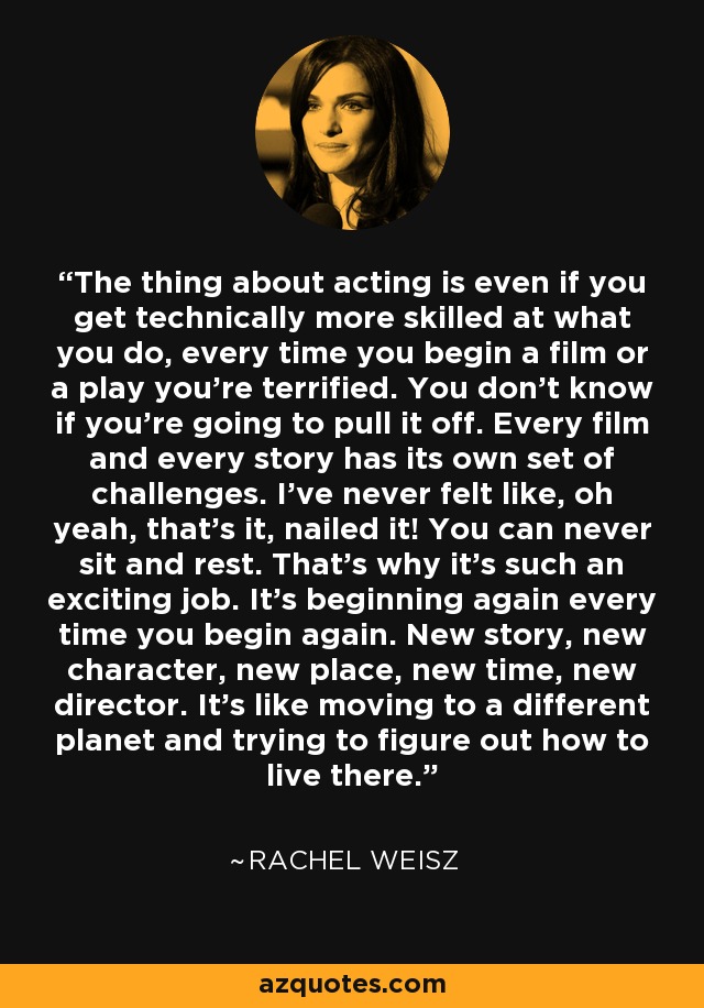 The thing about acting is even if you get technically more skilled at what you do, every time you begin a film or a play you're terrified. You don't know if you're going to pull it off. Every film and every story has its own set of challenges. I've never felt like, oh yeah, that's it, nailed it! You can never sit and rest. That's why it's such an exciting job. It's beginning again every time you begin again. New story, new character, new place, new time, new director. It's like moving to a different planet and trying to figure out how to live there. - Rachel Weisz