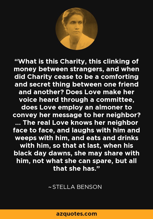 What is this Charity, this clinking of money between strangers, and when did Charity cease to be a comforting and secret thing between one friend and another? Does Love make her voice heard through a committee, does Love employ an almoner to convey her message to her neighbor? ... The real Love knows her neighbor face to face, and laughs with him and weeps with him, and eats and drinks with him, so that at last, when his black day dawns, she may share with him, not what she can spare, but all that she has. - Stella Benson