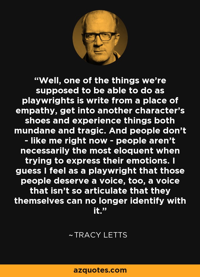 Well, one of the things we're supposed to be able to do as playwrights is write from a place of empathy, get into another character's shoes and experience things both mundane and tragic. And people don't - like me right now - people aren't necessarily the most eloquent when trying to express their emotions. I guess I feel as a playwright that those people deserve a voice, too, a voice that isn't so articulate that they themselves can no longer identify with it. - Tracy Letts