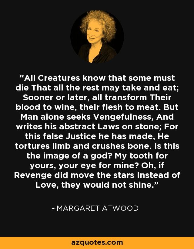 All Creatures know that some must die That all the rest may take and eat; Sooner or later, all transform Their blood to wine, their flesh to meat. But Man alone seeks Vengefulness, And writes his abstract Laws on stone; For this false Justice he has made, He tortures limb and crushes bone. Is this the image of a god? My tooth for yours, your eye for mine? Oh, if Revenge did move the stars Instead of Love, they would not shine. - Margaret Atwood