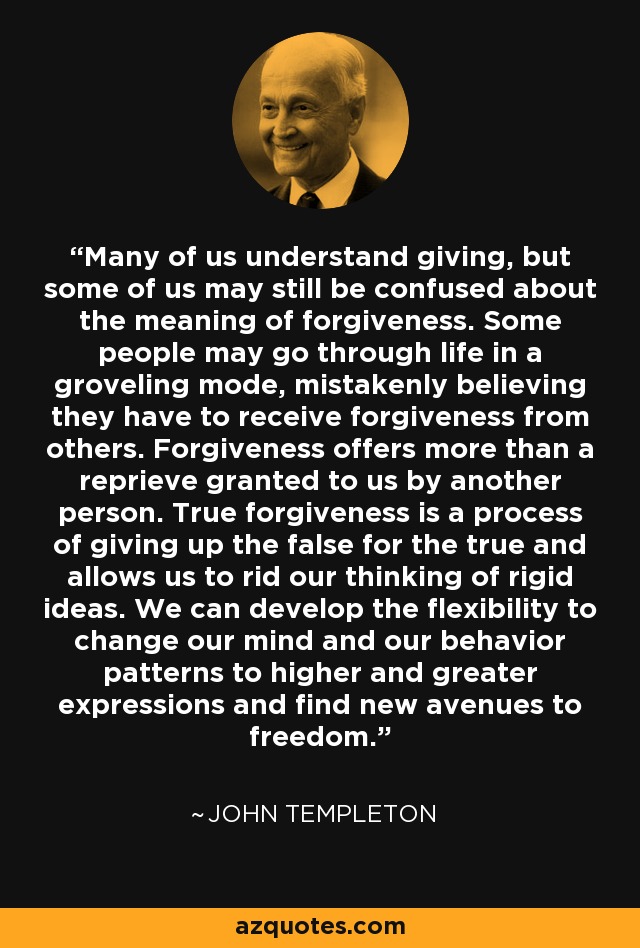Many of us understand giving, but some of us may still be confused about the meaning of forgiveness. Some people may go through life in a groveling mode, mistakenly believing they have to receive forgiveness from others. Forgiveness offers more than a reprieve granted to us by another person. True forgiveness is a process of giving up the false for the true and allows us to rid our thinking of rigid ideas. We can develop the flexibility to change our mind and our behavior patterns to higher and greater expressions and find new avenues to freedom. - John Templeton