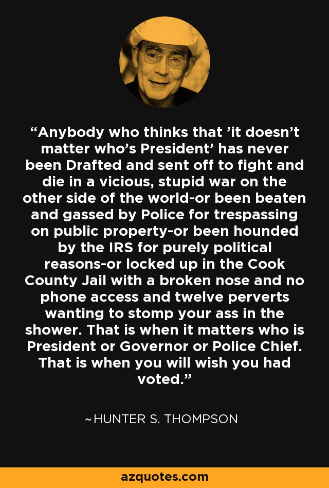 Anybody who thinks that 'it doesn't matter who's President' has never been Drafted and sent off to fight and die in a vicious, stupid war on the other side of the world-or been beaten and gassed by Police for trespassing on public property-or been hounded by the IRS for purely political reasons-or locked up in the Cook County Jail with a broken nose and no phone access and twelve perverts wanting to stomp your ass in the shower. That is when it matters who is President or Governor or Police Chief. That is when you will wish you had voted. - Hunter S. Thompson