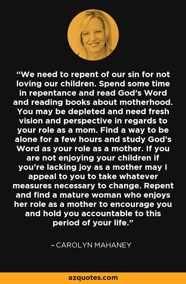 We need to repent of our sin for not loving our children. Spend some time in repentance and read God’s Word and reading books about motherhood. You may be depleted and need fresh vision and perspective in regards to your role as a mom. Find a way to be alone for a few hours and study God’s Word as your role as a mother. If you are not enjoying your children if you’re lacking joy as a mother may I appeal to you to take whatever measures necessary to change. Repent and find a mature woman who enjoys her role as a mother to encourage you and hold you accountable to this period of your life. - Carolyn Mahaney