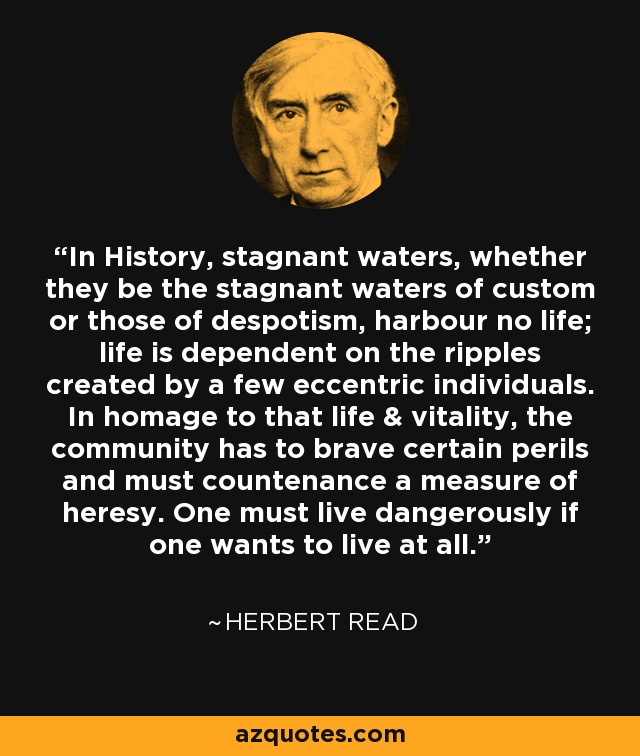 In History, stagnant waters, whether they be the stagnant waters of custom or those of despotism, harbour no life; life is dependent on the ripples created by a few eccentric individuals. In homage to that life & vitality, the community has to brave certain perils and must countenance a measure of heresy. One must live dangerously if one wants to live at all. - Herbert Read