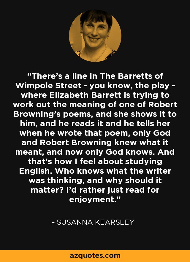 There's a line in The Barretts of Wimpole Street - you know, the play - where Elizabeth Barrett is trying to work out the meaning of one of Robert Browning's poems, and she shows it to him, and he reads it and he tells her when he wrote that poem, only God and Robert Browning knew what it meant, and now only God knows. And that's how I feel about studying English. Who knows what the writer was thinking, and why should it matter? I'd rather just read for enjoyment. - Susanna Kearsley