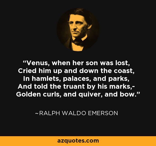 Venus, when her son was lost, Cried him up and down the coast, In hamlets, palaces, and parks, And told the truant by his marks,- Golden curls, and quiver, and bow. - Ralph Waldo Emerson