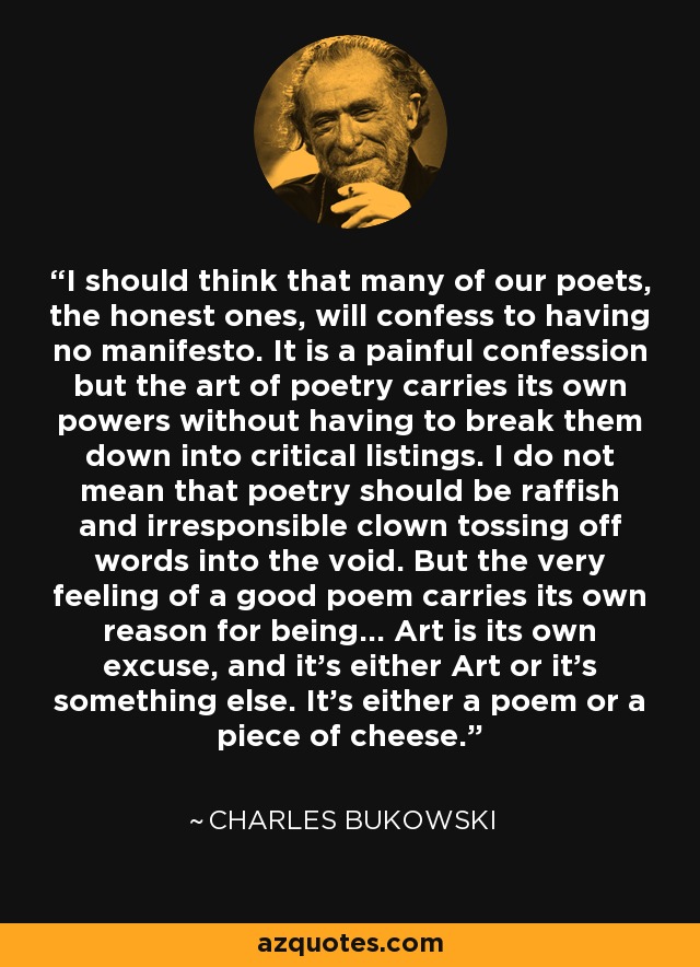 I should think that many of our poets, the honest ones, will confess to having no manifesto. It is a painful confession but the art of poetry carries its own powers without having to break them down into critical listings. I do not mean that poetry should be raffish and irresponsible clown tossing off words into the void. But the very feeling of a good poem carries its own reason for being... Art is its own excuse, and it’s either Art or it’s something else. It’s either a poem or a piece of cheese. - Charles Bukowski