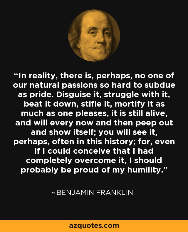 In reality, there is, perhaps, no one of our natural passions so hard to subdue as pride. Disguise it, struggle with it, beat it down, stifle it, mortify it as much as one pleases, it is still alive, and will every now and then peep out and show itself; you will see it, perhaps, often in this history; for, even if I could conceive that I had completely overcome it, I should probably be proud of my humility. - Benjamin Franklin