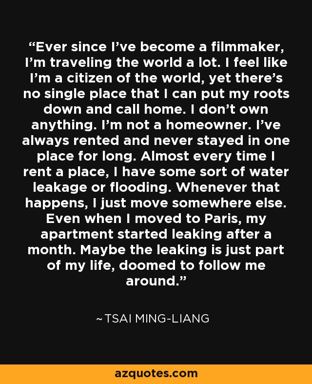 Ever since I've become a filmmaker, I'm traveling the world a lot. I feel like I'm a citizen of the world, yet there's no single place that I can put my roots down and call home. I don't own anything. I'm not a homeowner. I've always rented and never stayed in one place for long. Almost every time I rent a place, I have some sort of water leakage or flooding. Whenever that happens, I just move somewhere else. Even when I moved to Paris, my apartment started leaking after a month. Maybe the leaking is just part of my life, doomed to follow me around. - Tsai Ming-liang