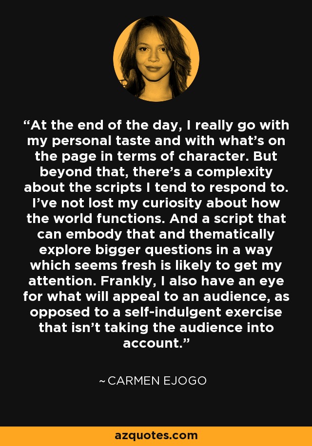 At the end of the day, I really go with my personal taste and with what's on the page in terms of character. But beyond that, there's a complexity about the scripts I tend to respond to. I've not lost my curiosity about how the world functions. And a script that can embody that and thematically explore bigger questions in a way which seems fresh is likely to get my attention. Frankly, I also have an eye for what will appeal to an audience, as opposed to a self-indulgent exercise that isn't taking the audience into account. - Carmen Ejogo