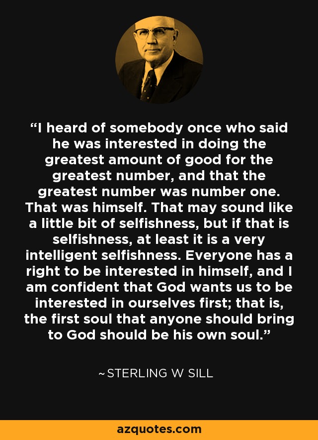 I heard of somebody once who said he was interested in doing the greatest amount of good for the greatest number, and that the greatest number was number one. That was himself. That may sound like a little bit of selfishness, but if that is selfishness, at least it is a very intelligent selfishness. Everyone has a right to be interested in himself, and I am confident that God wants us to be interested in ourselves first; that is, the first soul that anyone should bring to God should be his own soul. - Sterling W Sill