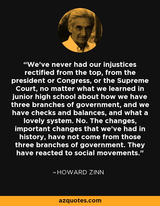 We've never had our injustices rectified from the top, from the president or Congress, or the Supreme Court, no matter what we learned in junior high school about how we have three branches of government, and we have checks and balances, and what a lovely system. No. The changes, important changes that we've had in history, have not come from those three branches of government. They have reacted to social movements. - Howard Zinn