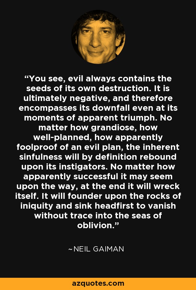 You see, evil always contains the seeds of its own destruction. It is ultimately negative, and therefore encompasses its downfall even at its moments of apparent triumph. No matter how grandiose, how well-planned, how apparently foolproof of an evil plan, the inherent sinfulness will by definition rebound upon its instigators. No matter how apparently successful it may seem upon the way, at the end it will wreck itself. It will founder upon the rocks of iniquity and sink headfirst to vanish without trace into the seas of oblivion. - Neil Gaiman