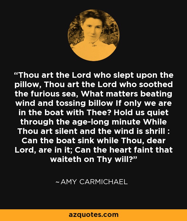 Thou art the Lord who slept upon the pillow, Thou art the Lord who soothed the furious sea, What matters beating wind and tossing billow If only we are in the boat with Thee? Hold us quiet through the age-long minute While Thou art silent and the wind is shrill : Can the boat sink while Thou, dear Lord, are in it; Can the heart faint that waiteth on Thy will? - Amy Carmichael