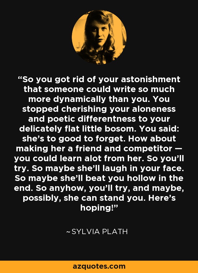 So you got rid of your astonishment that someone could write so much more dynamically than you. You stopped cherishing your aloneness and poetic differentness to your delicately flat little bosom. You said: she's to good to forget. How about making her a friend and competitor — you could learn alot from her. So you'll try. So maybe she'll laugh in your face. So maybe she'll beat you hollow in the end. So anyhow, you'll try, and maybe, possibly, she can stand you. Here's hoping! - Sylvia Plath