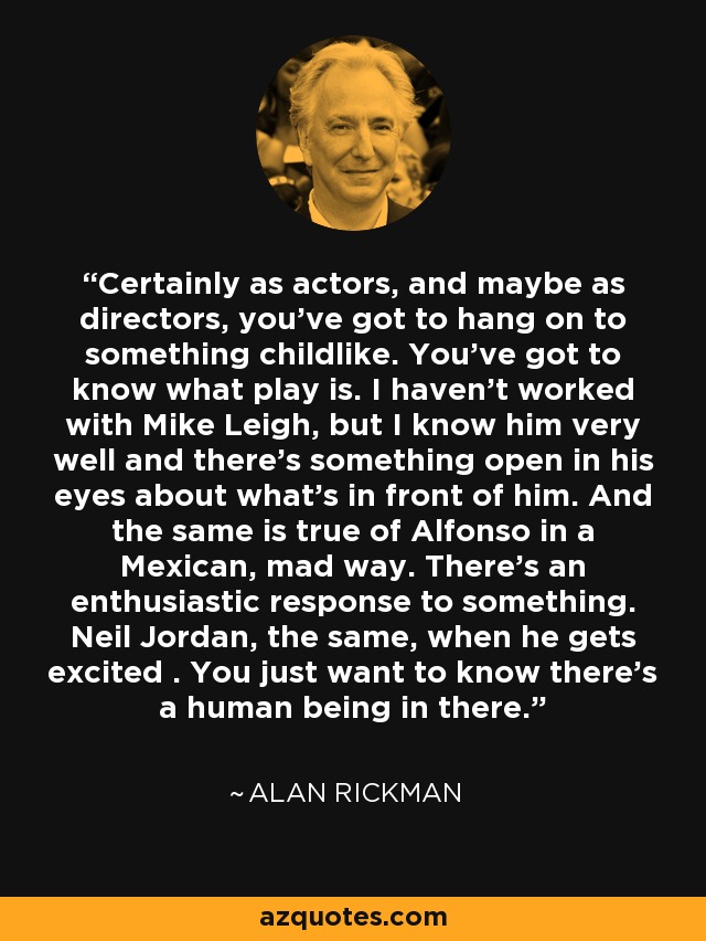 Certainly as actors, and maybe as directors, you've got to hang on to something childlike. You've got to know what play is. I haven't worked with Mike Leigh, but I know him very well and there's something open in his eyes about what's in front of him. And the same is true of Alfonso in a Mexican, mad way. There's an enthusiastic response to something. Neil Jordan, the same, when he gets excited . You just want to know there's a human being in there. - Alan Rickman