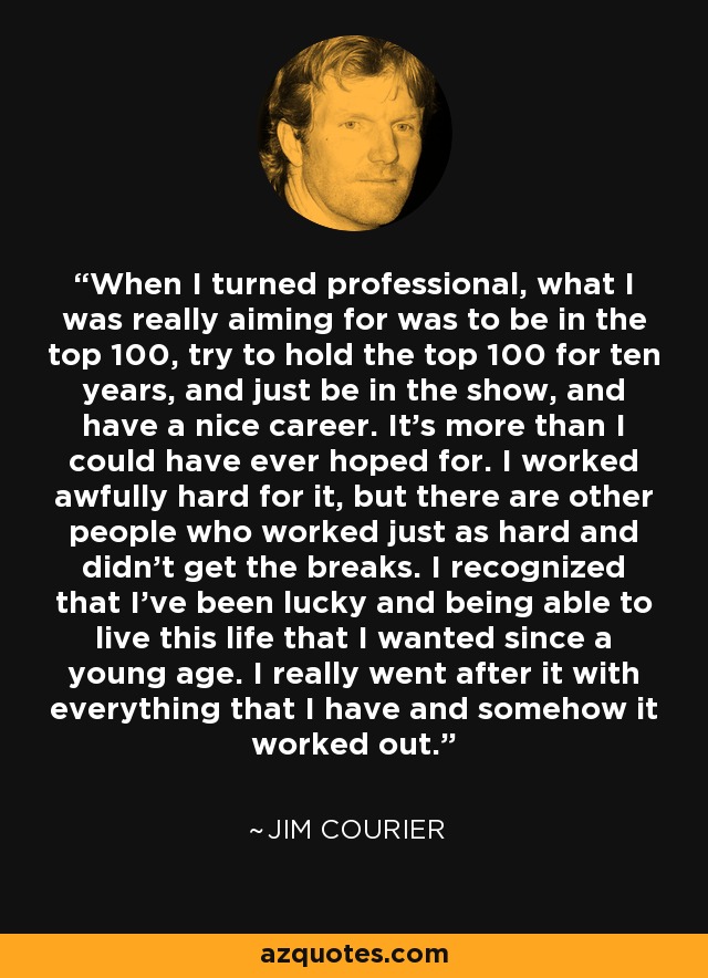 When I turned professional, what I was really aiming for was to be in the top 100, try to hold the top 100 for ten years, and just be in the show, and have a nice career. It's more than I could have ever hoped for. I worked awfully hard for it, but there are other people who worked just as hard and didn't get the breaks. I recognized that I've been lucky and being able to live this life that I wanted since a young age. I really went after it with everything that I have and somehow it worked out. - Jim Courier