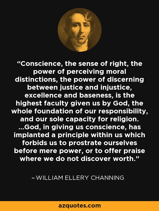 Conscience, the sense of right, the power of perceiving moral distinctions, the power of discerning between justice and injustice, excellence and baseness, is the highest faculty given us by God, the whole foundation of our responsibility, and our sole capacity for religion. ...God, in giving us conscience, has implanted a principle within us which forbids us to prostrate ourselves before mere power, or to offer praise where we do not discover worth. - William Ellery Channing