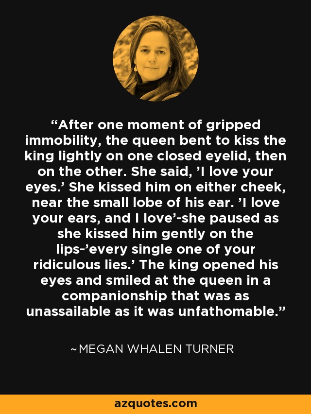 After one moment of gripped immobility, the queen bent to kiss the king lightly on one closed eyelid, then on the other. She said, 'I love your eyes.' She kissed him on either cheek, near the small lobe of his ear. 'I love your ears, and I love'-she paused as she kissed him gently on the lips-'every single one of your ridiculous lies.' The king opened his eyes and smiled at the queen in a companionship that was as unassailable as it was unfathomable. - Megan Whalen Turner