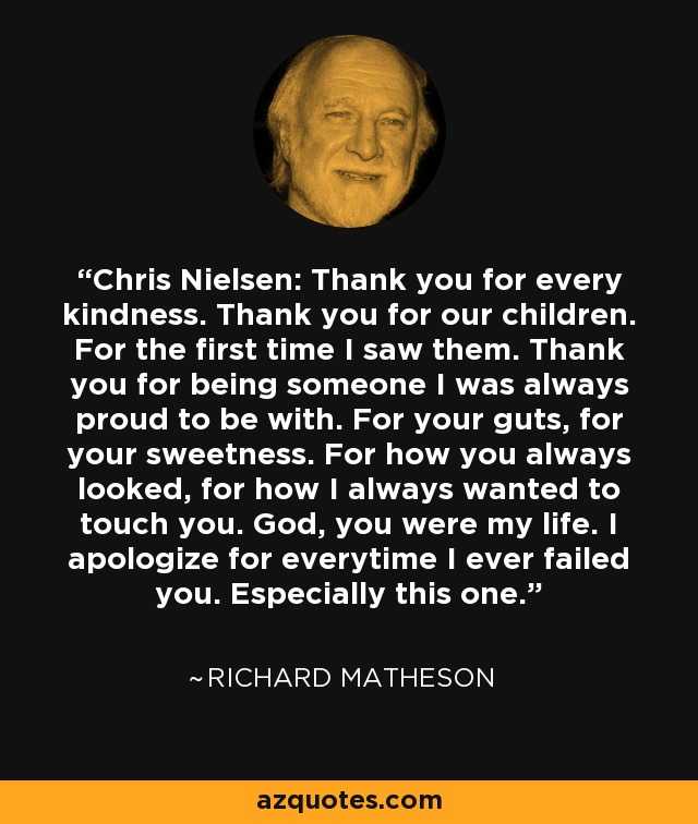 Chris Nielsen: Thank you for every kindness. Thank you for our children. For the first time I saw them. Thank you for being someone I was always proud to be with. For your guts, for your sweetness. For how you always looked, for how I always wanted to touch you. God, you were my life. I apologize for everytime I ever failed you. Especially this one. - Richard Matheson