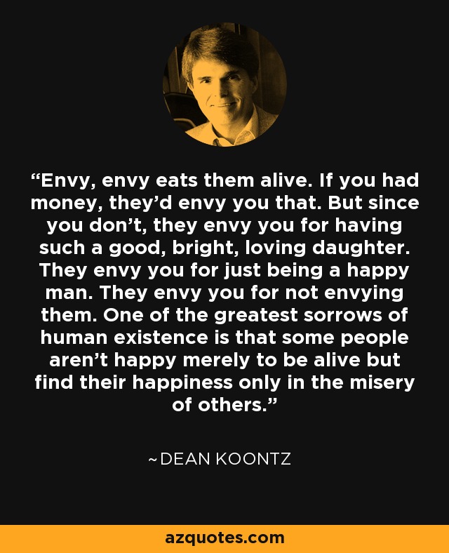 Envy, envy eats them alive. If you had money, they’d envy you that. But since you don’t, they envy you for having such a good, bright, loving daughter. They envy you for just being a happy man. They envy you for not envying them. One of the greatest sorrows of human existence is that some people aren’t happy merely to be alive but find their happiness only in the misery of others. - Dean Koontz