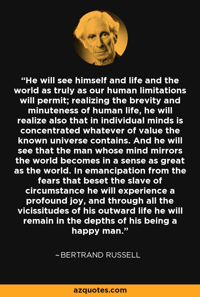 He will see himself and life and the world as truly as our human limitations will permit; realizing the brevity and minuteness of human life, he will realize also that in individual minds is concentrated whatever of value the known universe contains. And he will see that the man whose mind mirrors the world becomes in a sense as great as the world. In emancipation from the fears that beset the slave of circumstance he will experience a profound joy, and through all the vicissitudes of his outward life he will remain in the depths of his being a happy man. - Bertrand Russell