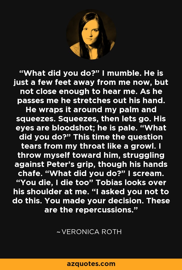 What did you do?” I mumble. He is just a few feet away from me now, but not close enough to hear me. As he passes me he stretches out his hand. He wraps it around my palm and squeezes. Squeezes, then lets go. His eyes are bloodshot; he is pale. “What did you do?” This time the question tears from my throat like a growl. I throw myself toward him, struggling against Peter’s grip, though his hands chafe. “What did you do?” I scream. “You die, I die too” Tobias looks over his shoulder at me. “I asked you not to do this. You made your decision. These are the repercussions. - Veronica Roth