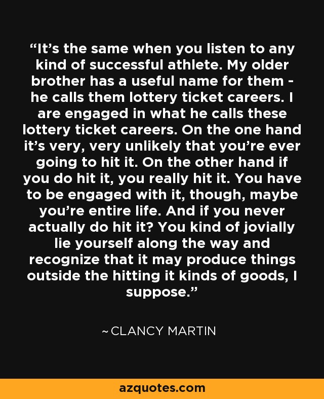 It's the same when you listen to any kind of successful athlete. My older brother has a useful name for them - he calls them lottery ticket careers. I are engaged in what he calls these lottery ticket careers. On the one hand it's very, very unlikely that you're ever going to hit it. On the other hand if you do hit it, you really hit it. You have to be engaged with it, though, maybe you're entire life. And if you never actually do hit it? You kind of jovially lie yourself along the way and recognize that it may produce things outside the hitting it kinds of goods, I suppose. - Clancy Martin