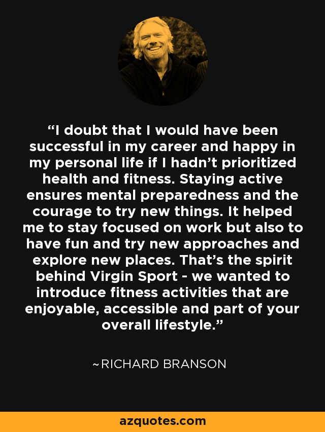 I doubt that I would have been successful in my career and happy in my personal life if I hadn't prioritized health and fitness. Staying active ensures mental preparedness and the courage to try new things. It helped me to stay focused on work but also to have fun and try new approaches and explore new places. That's the spirit behind Virgin Sport - we wanted to introduce fitness activities that are enjoyable, accessible and part of your overall lifestyle. - Richard Branson