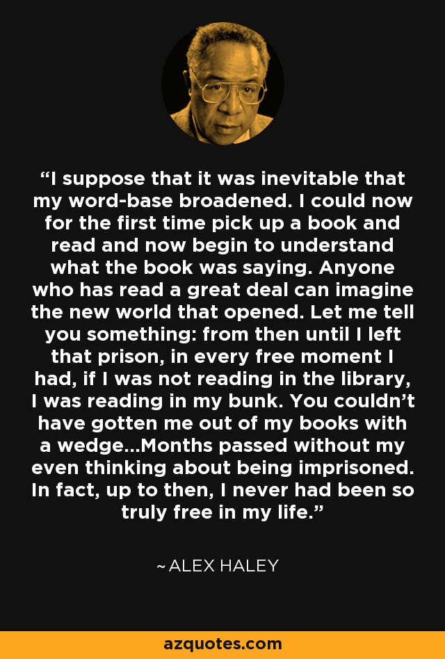 I suppose that it was inevitable that my word-base broadened. I could now for the first time pick up a book and read and now begin to understand what the book was saying. Anyone who has read a great deal can imagine the new world that opened. Let me tell you something: from then until I left that prison, in every free moment I had, if I was not reading in the library, I was reading in my bunk. You couldn’t have gotten me out of my books with a wedge...Months passed without my even thinking about being imprisoned. In fact, up to then, I never had been so truly free in my life. - Alex Haley