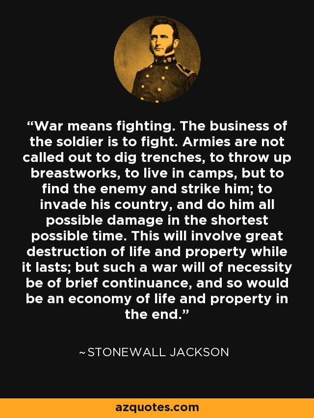 War means fighting. The business of the soldier is to fight. Armies are not called out to dig trenches, to throw up breastworks, to live in camps, but to find the enemy and strike him; to invade his country, and do him all possible damage in the shortest possible time. This will involve great destruction of life and property while it lasts; but such a war will of necessity be of brief continuance, and so would be an economy of life and property in the end. - Stonewall Jackson