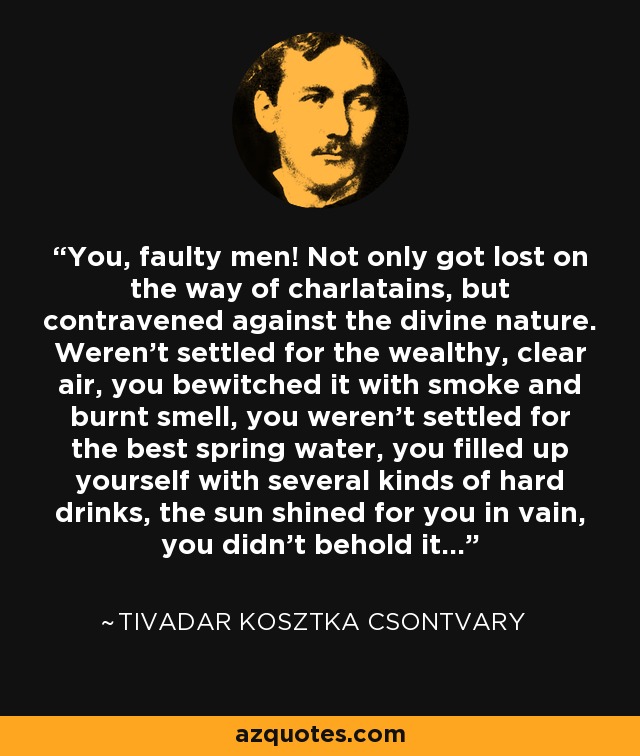 You, faulty men! Not only got lost on the way of charlatains, but contravened against the divine nature. Weren't settled for the wealthy, clear air, you bewitched it with smoke and burnt smell, you weren't settled for the best spring water, you filled up yourself with several kinds of hard drinks, the sun shined for you in vain, you didn't behold it... - Tivadar Kosztka Csontvary