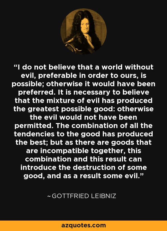 I do not believe that a world without evil, preferable in order to ours, is possible; otherwise it would have been preferred. It is necessary to believe that the mixture of evil has produced the greatest possible good: otherwise the evil would not have been permitted. The combination of all the tendencies to the good has produced the best; but as there are goods that are incompatible together, this combination and this result can introduce the destruction of some good, and as a result some evil. - Gottfried Leibniz