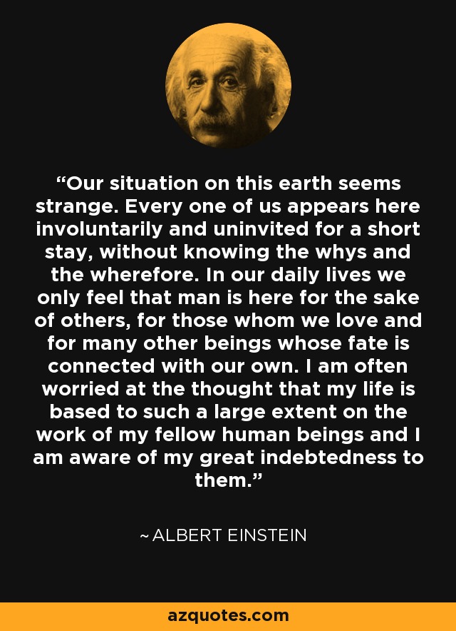 Our situation on this earth seems strange. Every one of us appears here involuntarily and uninvited for a short stay, without knowing the whys and the wherefore. In our daily lives we only feel that man is here for the sake of others, for those whom we love and for many other beings whose fate is connected with our own. I am often worried at the thought that my life is based to such a large extent on the work of my fellow human beings and I am aware of my great indebtedness to them. - Albert Einstein