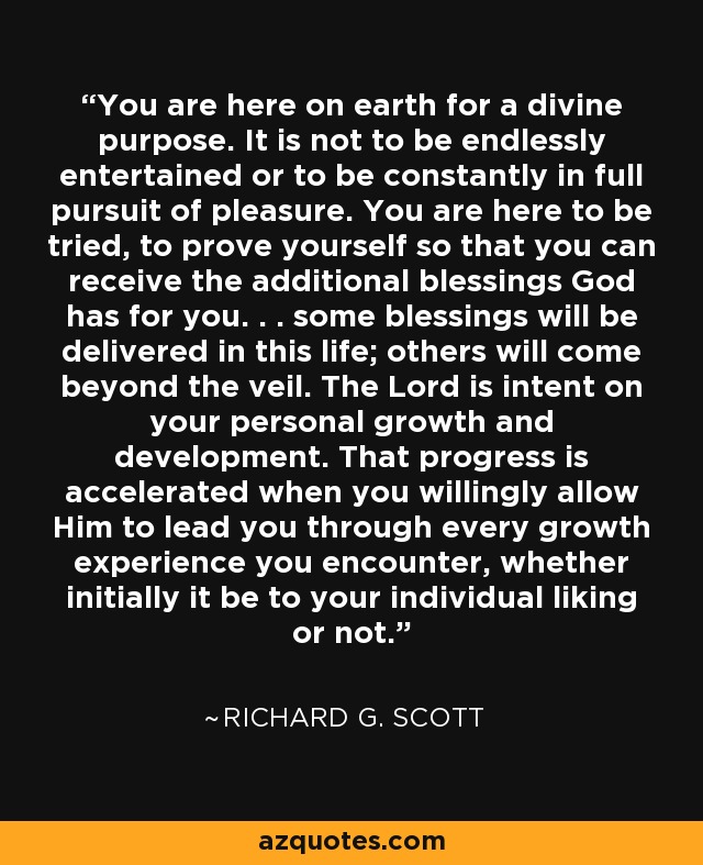 You are here on earth for a divine purpose. It is not to be endlessly entertained or to be constantly in full pursuit of pleasure. You are here to be tried, to prove yourself so that you can receive the additional blessings God has for you. . . some blessings will be delivered in this life; others will come beyond the veil. The Lord is intent on your personal growth and development. That progress is accelerated when you willingly allow Him to lead you through every growth experience you encounter, whether initially it be to your individual liking or not. - Richard G. Scott